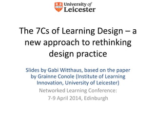The 7Cs of Learning Design – a
new approach to rethinking
design practice
Slides by Gabi Witthaus, based on the paper
by Grainne Conole (Institute of Learning
Innovation, University of Leicester)
Networked Learning Conference:
7-9 April 2014, Edinburgh
 