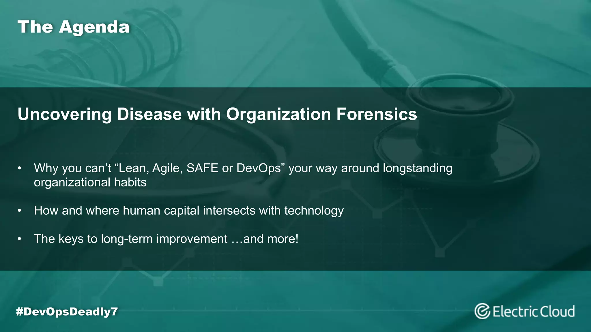 The Agenda
#DevOpsDeadly7
Uncovering Disease with Organization Forensics
• Why you can’t “Lean, Agile, SAFE or DevOps” your way around longstanding
organizational habits
• How and where human capital intersects with technology
• The keys to long-term improvement …and more!
 