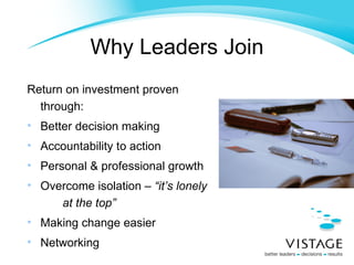 Return on investment proven through: Better decision making Accountability to action Personal & professional growth Overcome isolation –  “it’s lonely  at the top” Making change easier Networking Why Leaders Join 