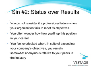 Sin #2: Status over Results You do not consider it a professional failure when your organisation fails to meet its objectives You often wonder how how you’ll top this position in your career You feel overlooked when, in spite of exceeding your company’s objectives, you remain somewhat anonymous relative to your peers in the industry 