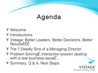 Agenda Welcome Introductions  Vistage: Better Leaders. Better Decisions. Better Results……… The 7 Deadly Sins of a Managing Director Problem Solving…. interactive session dealing with a real business issue….. Summary, Q & A, Next Steps 