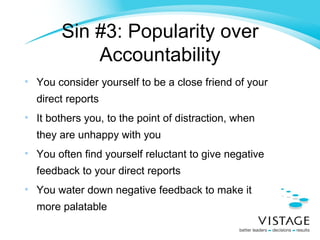 Sin #3: Popularity over Accountability You consider yourself to be a close friend of your direct reports It bothers you, to the point of distraction, when they are unhappy with you You often find yourself reluctant to give negative feedback to your direct reports You water down negative feedback to make it more palatable 