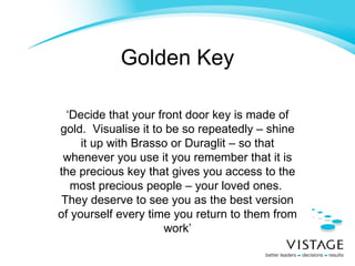 Golden Key ‘ Decide that your front door key is made of gold.  Visualise it to be so repeatedly – shine it up with Brasso or Duraglit – so that whenever you use it you remember that it is the precious key that gives you access to the most precious people – your loved ones.  They deserve to see you as the best version of yourself every time you return to them from work’ 