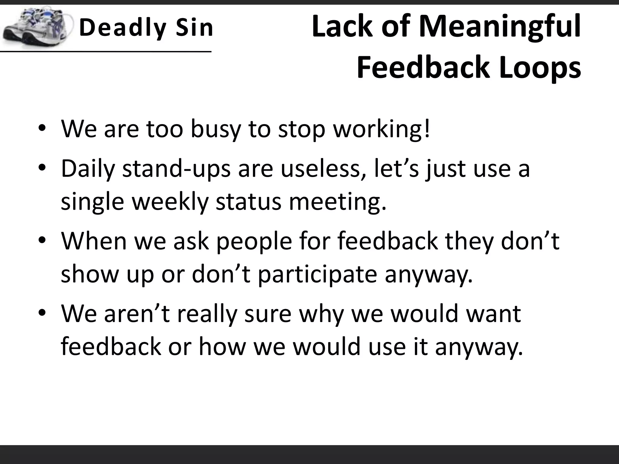 Lack of Meaningful Feedback LoopsWe are too busy to stop working!Daily stand-ups are useless, let’s just use a single weekly status meeting.When we ask people for feedback they don’t show up or don’t participate anyway.We aren’t really sure why we would want feedback or how we would use it anyway.