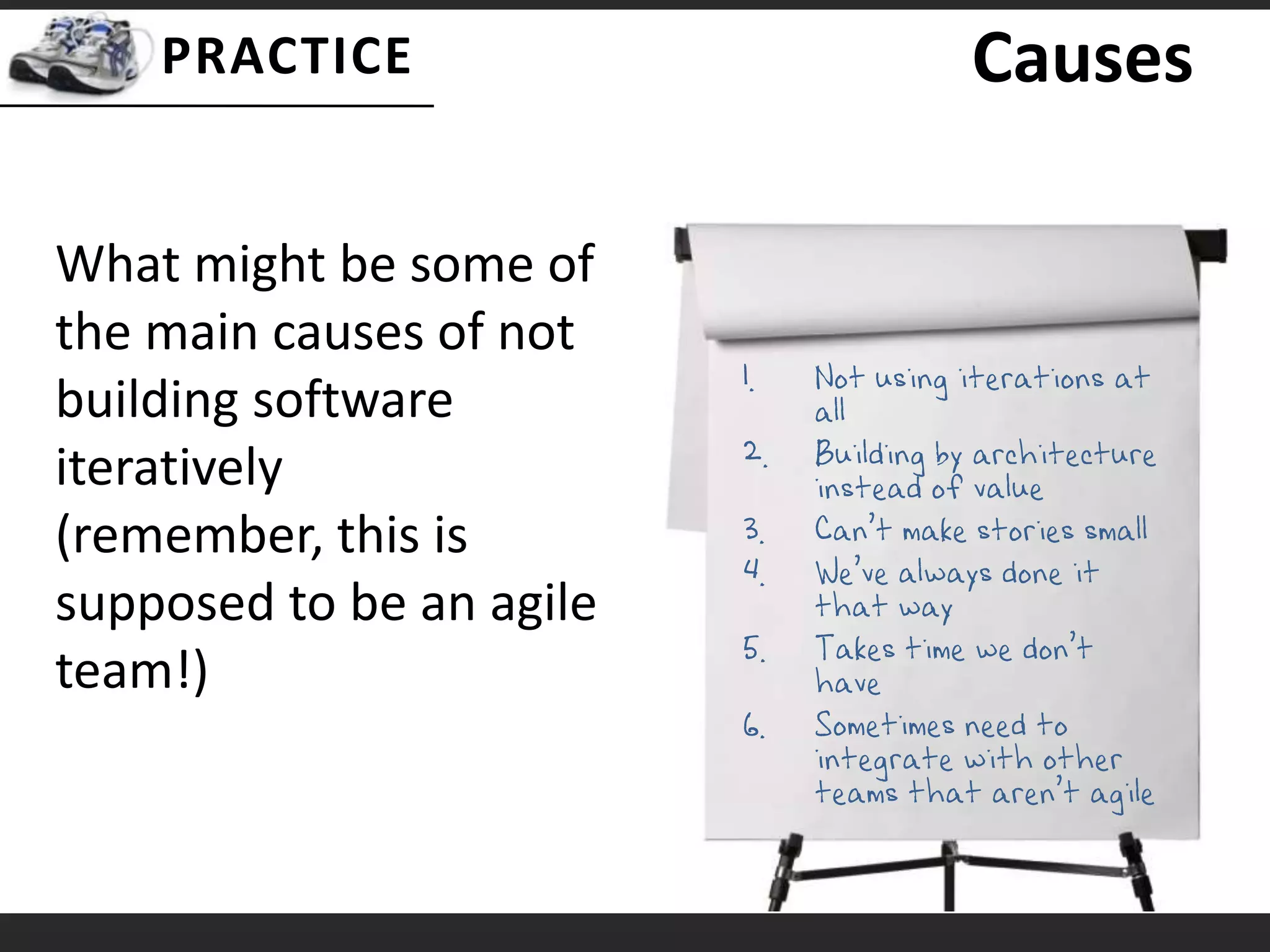 CausesNot using iterations at allBuilding by architecture instead of valueCan’t make stories smallWe’ve always done it that wayTakes time we don’t haveSometimes need to integrate with other teams that aren’t agileWhat might be some of the main causes of not building software iteratively (remember, this is supposed to be an agile team!)
