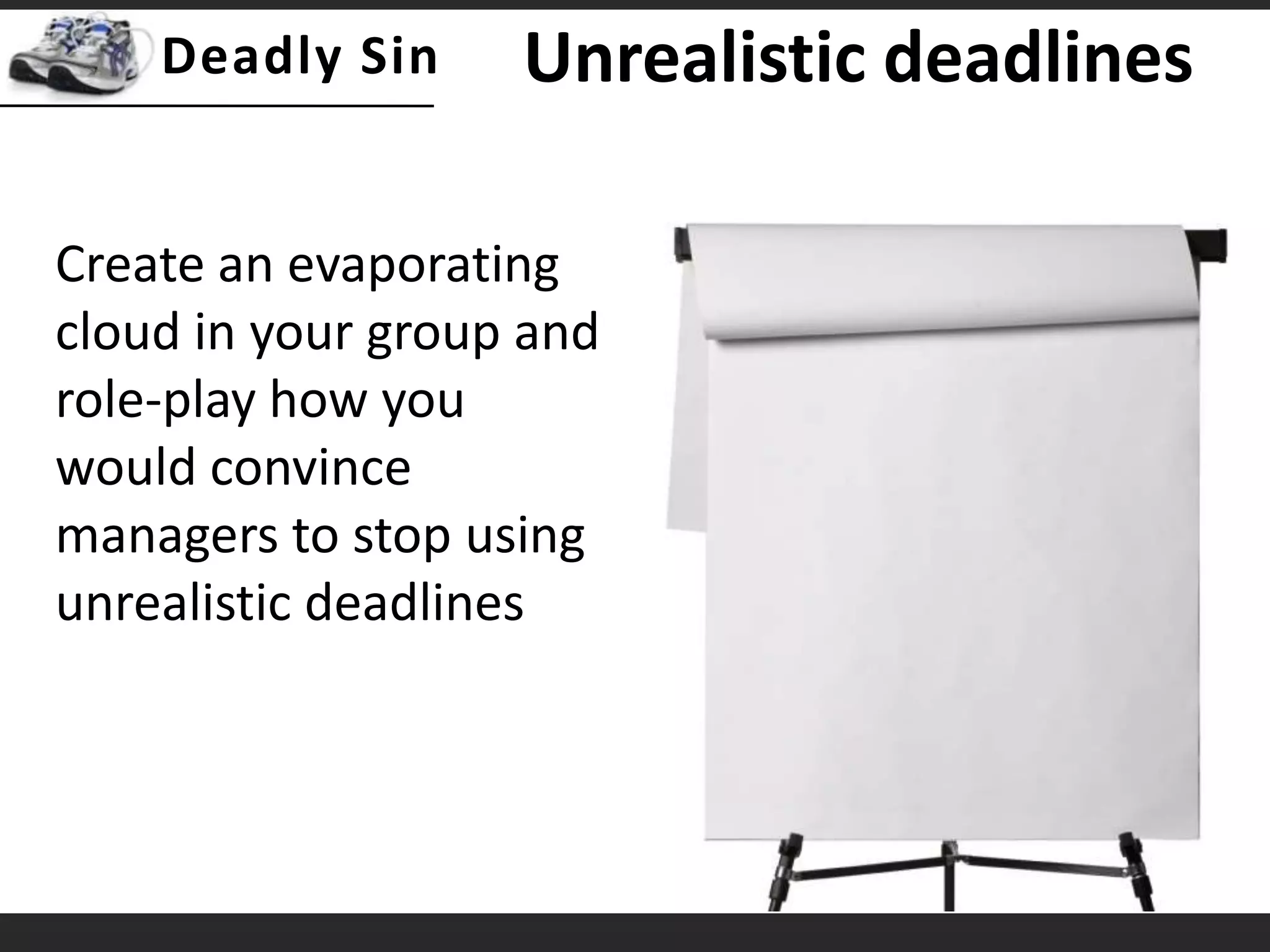 Unrealistic deadlinesCreate an evaporating cloud in your group and role-play how you would convince managers to stop using unrealistic deadlines
