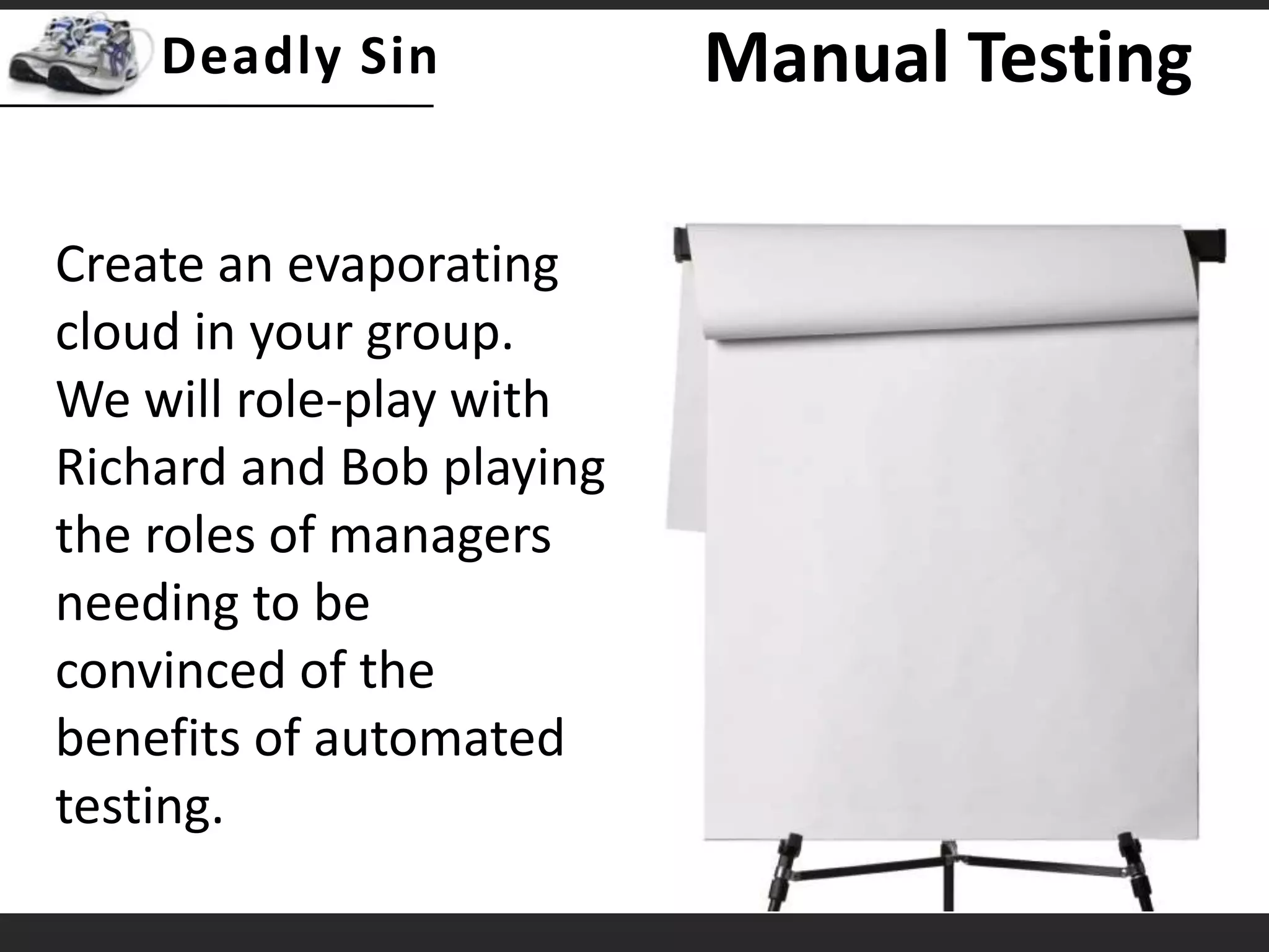 Manual TestingCreate an evaporating cloud in your group.  We will role-play with Richard and Bob playing the roles of managers needing to be convinced of the benefits of automated testing.