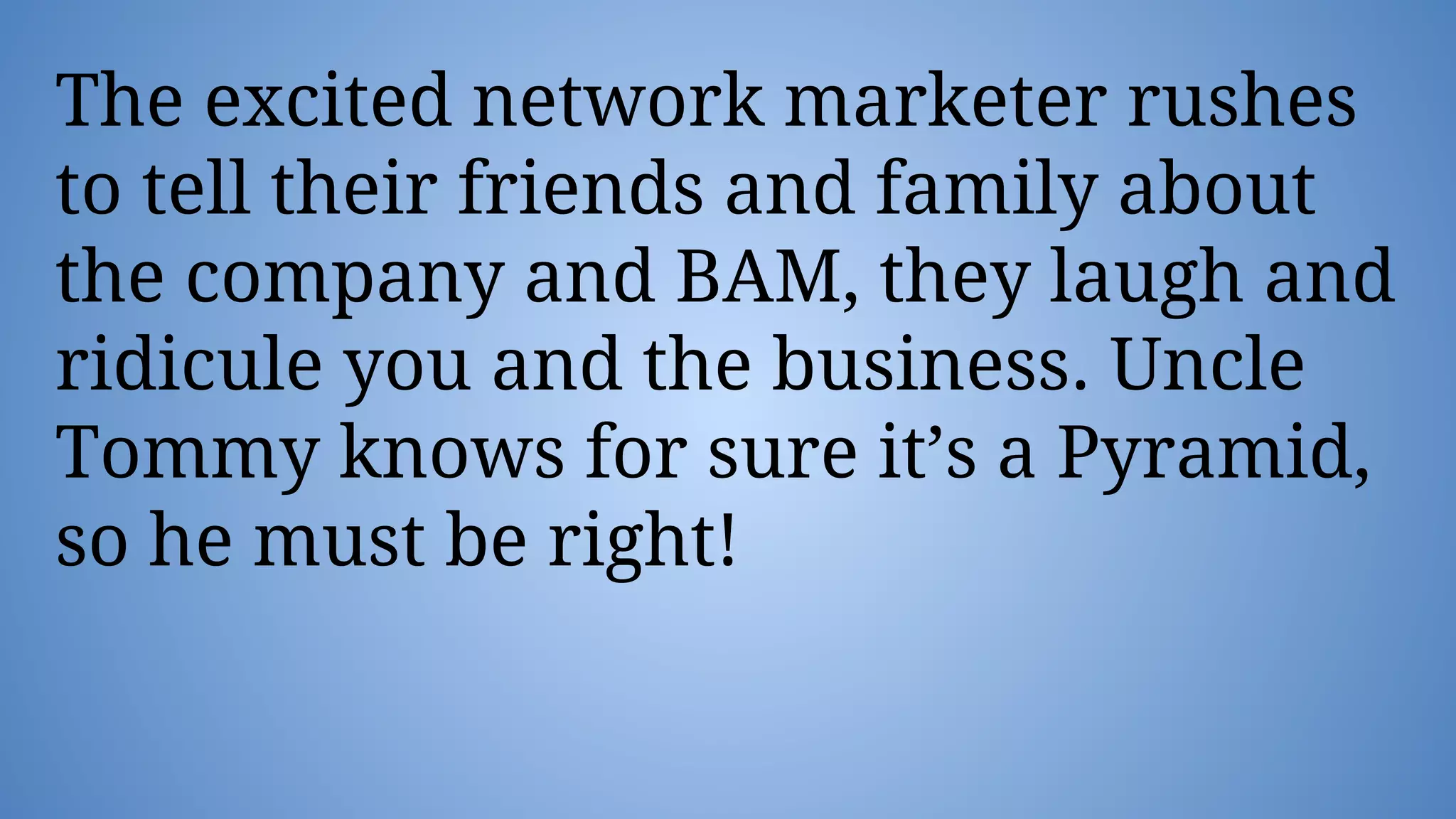 The excited network marketer rushes
to tell their friends and family about
the company and BAM, they laugh and
ridicule you and the business. Uncle
Tommy knows for sure it’s a Pyramid,
so he must be right!
 