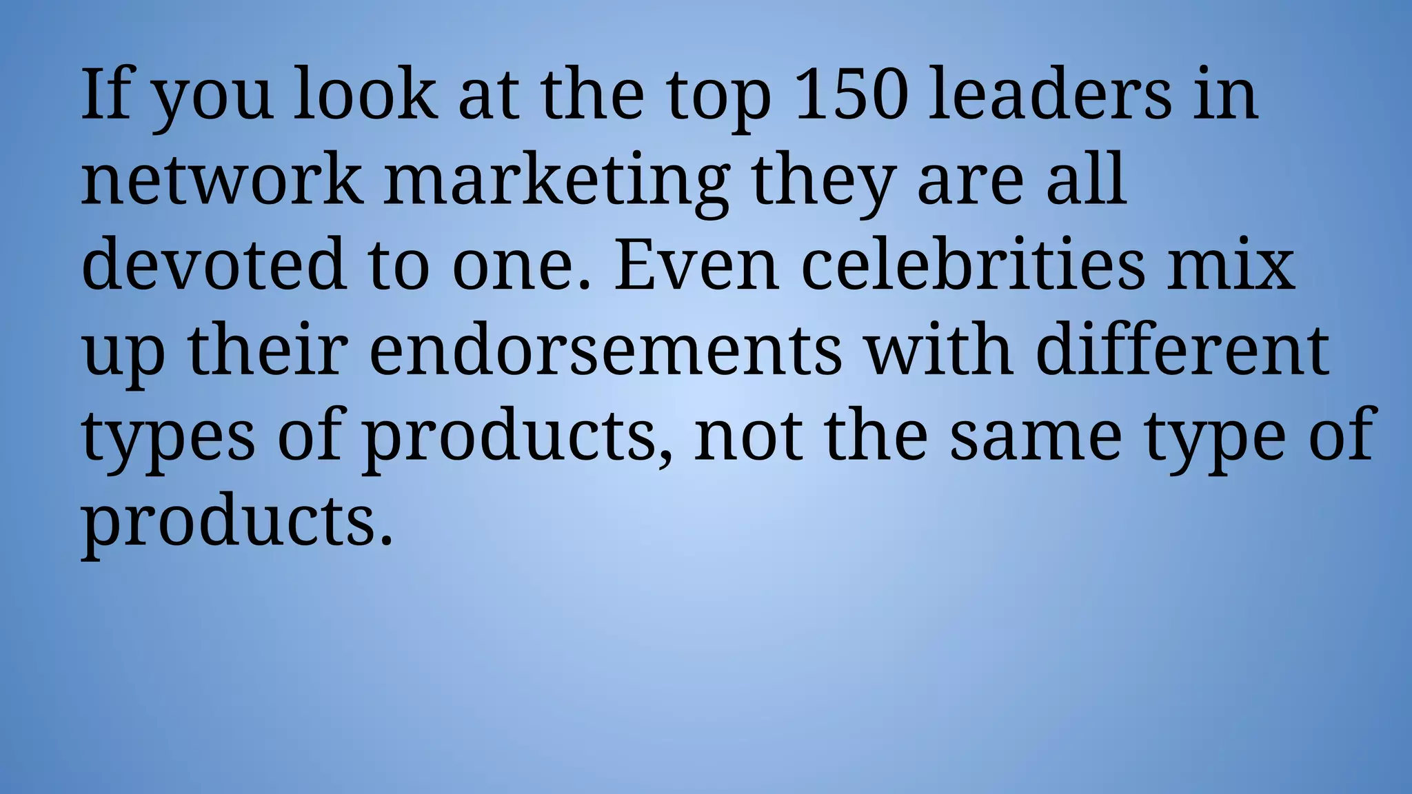 If you look at the top 150 leaders in
network marketing they are all
devoted to one. Even celebrities mix
up their endorsements with different
types of products, not the same type of
products.
 