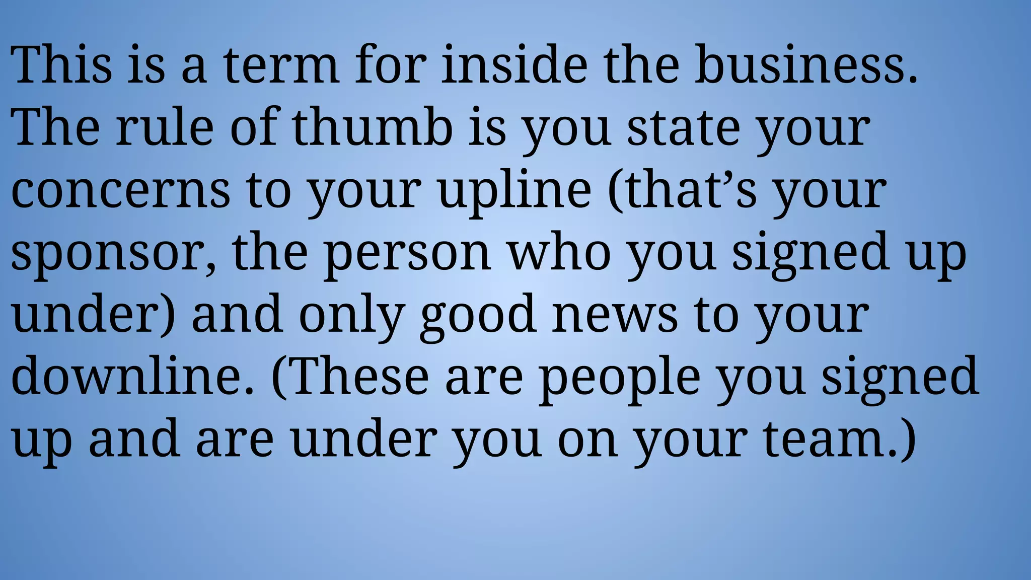 This is a term for inside the business.
The rule of thumb is you state your
concerns to your upline (that’s your
sponsor, the person who you signed up
under) and only good news to your
downline. (These are people you signed
up and are under you on your team.)
 
