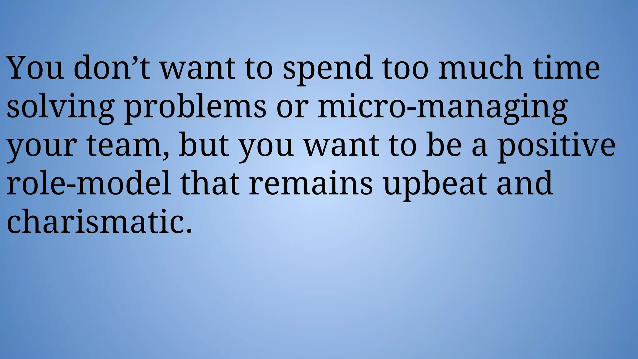 You don’t want to spend too much time
solving problems or micro-managing
your team, but you want to be a positive
role-model that remains upbeat and
charismatic.
 
