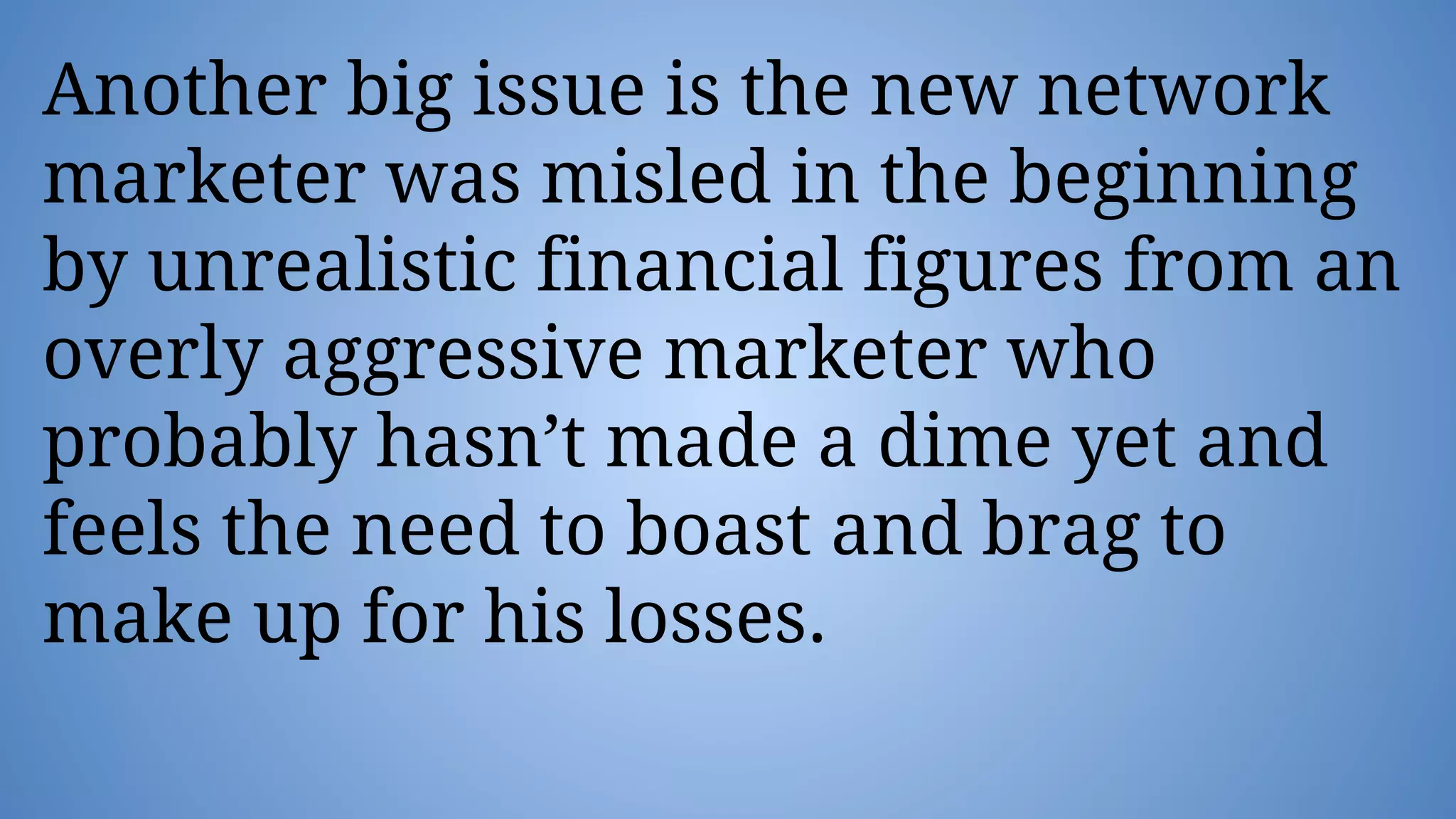 Another big issue is the new network
marketer was misled in the beginning
by unrealistic financial figures from an
overly aggressive marketer who
probably hasn’t made a dime yet and
feels the need to boast and brag to
make up for his losses.
 