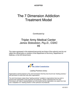 ACCEPTED
The 7 Dimension Addiction
Treatment Model
Contributed by
Tripler Army Medical Center
James Slobodzien, Psy.D., CSAC
HI
The views expressed in this abstract/manuscript are those of the author(s) and do not
reflect the official policy or position of the Department of the Army, Department of
Defense, or the US Government.
Leading Practices Library
Organizations submit practices to The Joint Commission that they have found to be “leading practices,”
with permission to share them with other organizations.
The Joint Commission makes these “leading practices” available to organizations that may wish to
examine their applicability to their particular circumstances. Please understand that The Joint
Commission can make no representations as to the results that any organization can expect from their
use or adaptation of a “leading practice” to their particular circumstances.
4/21/2011
 