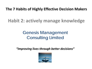 The 7 Habits of Highly Effective Decision Makers

 Habit 2: actively manage knowledge

          Genesis Management
           Consulting Limited

      “Improving lives through better decisions”
 