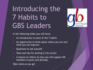 Introducing the
7 Habits to
GBS Leaders
In the following slides you will have:
1. An introduction to each of the 7 habits
2. An opportunity to think about where you are and
what you can improve
3. Questions to ask yourself
4. Tools and tips for putting it into action
5. A chance to reflect on how you will support GB
members to grow and develop.
Take notes as you go!
 
