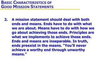 2. A mission statement should deal with both  ends and means. Ends have to do with what  we are about. Means have to do with how we  go about achieving those ends. Principles are  what we implements to achieve those ends.  Ends and means are inseparable. In truth,  ends preexist in the means. “You’ll never  achieve a worthy end through unworthy  means.” B ASIC  C HARACTERISTICS OF  G OOD  M ISSION  S TATEMENTS 