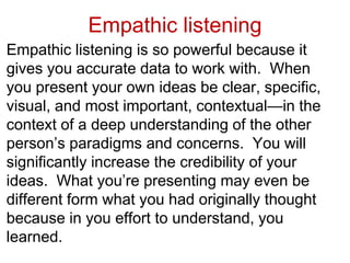 Empathic listening
Empathic listening is so powerful because it
gives you accurate data to work with. When
you present your own ideas be clear, specific,
visual, and most important, contextual—in the
context of a deep understanding of the other
person’s paradigms and concerns. You will
significantly increase the credibility of your
ideas. What you’re presenting may even be
different form what you had originally thought
because in you effort to understand, you
learned.
 