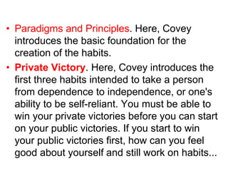 • Paradigms and Principles. Here, Covey
introduces the basic foundation for the
creation of the habits.
• Private Victory. Here, Covey introduces the
first three habits intended to take a person
from dependence to independence, or one's
ability to be self-reliant. You must be able to
win your private victories before you can start
on your public victories. If you start to win
your public victories first, how can you feel
good about yourself and still work on habits...
 