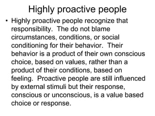Highly proactive people
• Highly proactive people recognize that
responsibility. The do not blame
circumstances, conditions, or social
conditioning for their behavior. Their
behavior is a product of their own conscious
choice, based on values, rather than a
product of their conditions, based on
feeling. Proactive people are still influenced
by external stimuli but their response,
conscious or unconscious, is a value based
choice or response.
 