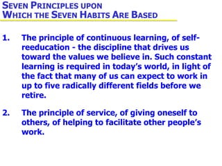 1. The principle of continuous learning, of self- reeducation - the discipline that drives us  toward the values we believe in. Such constant  learning is required in today’s world, in light of  the fact that many of us can expect to work in  up to five radically different fields before we  retire. 2. The principle of service, of giving oneself to  others, of helping to facilitate other people’s  work. S EVEN  P RINCIPLES UPON  W HICH THE  S EVEN  H ABITS  A RE  B ASED 