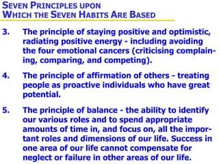3. The principle of staying positive and optimistic,  radiating positive energy - including avoiding  the four emotional cancers (criticising complain- ing, comparing, and competing). 4. The principle of affirmation of others - treating  people as proactive individuals who have great  potential. 5. The principle of balance - the ability to identify  our various roles and to spend appropriate  amounts of time in, and focus on, all the impor- tant roles and dimensions of our life. Success in  one area of our life cannot compensate for  neglect or failure in other areas of our life. S EVEN  P RINCIPLES UPON  W HICH THE  S EVEN  H ABITS  A RE  B ASED 