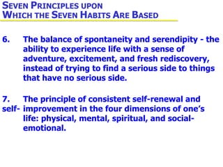 6. The balance of spontaneity and serendipity - the  ability to experience life with a sense of  adventure, excitement, and fresh rediscovery,  instead of trying to find a serious side to things  that have no serious side. 7. The principle of consistent self-renewal and self- improvement in the four dimensions of one’s  life: physical, mental, spiritual, and social- emotional. S EVEN  P RINCIPLES UPON  W HICH THE  S EVEN  H ABITS  A RE  B ASED 