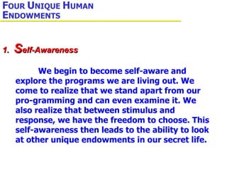 F OUR  U NIQUE  H UMAN  E NDOWMENTS 1.  S elf-Awareness   We begin to become self-aware and explore the programs we are living out. We come to realize that we stand apart from our pro-gramming and can even examine it. We also realize that between stimulus and response, we have the freedom to choose. This self-awareness then leads to the ability to look at other unique endowments in our secret life. 