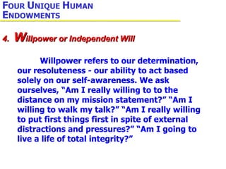 Willpower refers to our determination, our resoluteness - our ability to act based solely on our self-awareness. We ask ourselves, “Am I really willing to to the distance on my mission statement?” “Am I willing to walk my talk?” “Am I really willing to put first things first in spite of external distractions and pressures?” “Am I going to live a life of total integrity?” 4.  W illpower or Independent Will F OUR  U NIQUE  H UMAN  E NDOWMENTS 