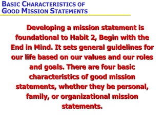 Developing a mission statement is foundational to Habit 2, Begin with the End in Mind. It sets general guidelines for our life based on our values and our roles and goals. There are four basic characteristics of good mission statements, whether they be personal, family, or organizational mission statements. B ASIC  C HARACTERISTICS OF  G OOD  M ISSION  S TATEMENTS 