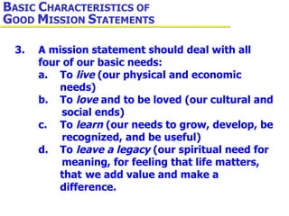 3. A mission statement should deal with all  four of our basic needs: a. To  live  (our physical and economic  needs) b. To  love  and to be loved (our cultural and  social ends) c. To  learn  (our needs to grow, develop, be  recognized, and be useful) d. To  leave a legacy  (our spiritual need for  meaning, for feeling that life matters,  that  we add value and make a  difference. B ASIC  C HARACTERISTICS OF  G OOD  M ISSION  S TATEMENTS 
