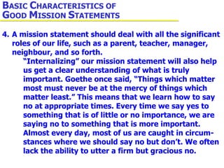 4. A mission statement should deal with all the significant  roles of our life, such as a parent, teacher, manager,  neighbour, and so forth.  “Internalizing” our mission statement will also help  us get a clear understanding of what is truly  important. Goethe once said, “Things which matter  most must never be at the mercy of things which  matter least.” This means that we learn how to say  no at appropriate times. Every time we say yes to  something that is of little or no importance, we are  saying no to something that is more important.  Almost every day, most of us are caught in circum- stances where we should say no but don’t. We often  lack the ability to utter a firm but gracious no. B ASIC  C HARACTERISTICS OF  G OOD  M ISSION  S TATEMENTS 