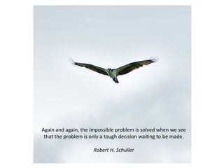 Again and again, the impossible problem is solved when we see
 that the problem is only a tough decision waiting to be made.

                      Robert H. Schuller
 