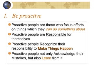 1. Be proactive
Proactive people are those who focus efforts
on things which they can do something about
Proactive people are Responsible for
themselves
Proactive people Recognize their
responsibility to Make Things Happen
Proactive people not only Acknowledge their
Mistakes, but also Learn from it

 