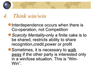 4. Think win/win
Interdependence occurs when there is
Co-operation, not Competition
Scarcity Mentality-only a finite cake is to
be shared, restricts ability to share
recognition,credit,power or profit
Sometimes, it is necessary to walk
away if the other party is interested only
in a win/lose situation. This is “WinWin”.

 
