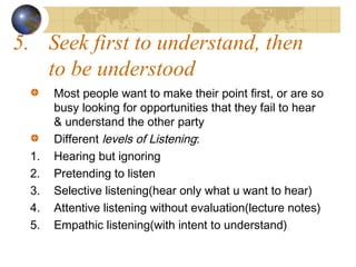 5. Seek first to understand, then
to be understood

1.
2.
3.
4.
5.

Most people want to make their point first, or are so
busy looking for opportunities that they fail to hear
& understand the other party
Different levels of Listening:
Hearing but ignoring
Pretending to listen
Selective listening(hear only what u want to hear)
Attentive listening without evaluation(lecture notes)
Empathic listening(with intent to understand)

 