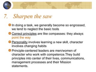 7. Sharpen the saw
In doing a task, we generally become so engrossed,
we tend to neglect the basic tools
Correct principles are like compasses: they always
point the way
Personality involves learning a new skill, character
involves changing habits
Principle-centered leaders are men/women of
character who work with competence.They build
principles into center of their lives, communications,
management processes and their Mission
statements.

 