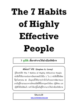The 7 Habits
 of Highly
 Effective
  People
           7 อุปนิสัย เพื่อการทํางานไดอยางมีประสิทธิภาพ

                สตีเฟนอาร โควีย (Stephen R. Covey)
 ผูเขียนหนังสือ The 7 Habits of Highly Effective People
หนังสือที่ไดรับการยกยองจากนิตยสารฟอรบใหเปน 1 ใน 2 หนังสือที่มีอิทธิพล
ที่สุดในศตวรรษ 20 เปนบุคคลที่ไดรับการกลาวถึงในดานของการพัฒนาตนเอง
เขาเปนผูที่รวบรวมแนวความคิดของนิสัยที่ดีซึ่งหากบุคคลใดมีครบ ปฏิบัติครบ และ
 ปฏิบัติไดเปนนิสัยแลว จะทําใหเขาผูนั้นเปนผูที่ทํางานการไดอยางมีประสิทธิภาพ


                                 สิ่งดีๆหาอานไดที่
                            WWW.JATUPORN.UCOZ.COM
 