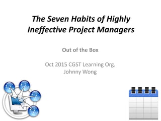 The Seven Habits of Highly
Ineffective Project Managers
Out of the Box
Oct 2015 CGST Learning Org.
Johnny Wong
 