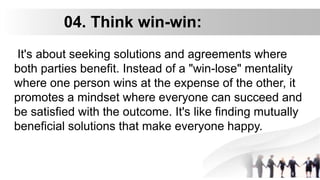04. Think win-win:
It's about seeking solutions and agreements where
both parties benefit. Instead of a "win-lose" mentality
where one person wins at the expense of the other, it
promotes a mindset where everyone can succeed and
be satisfied with the outcome. It's like finding mutually
beneficial solutions that make everyone happy.
 