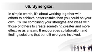 06. Synergize:
In simple words, it's about working together with
others to achieve better results than you could on your
own. It's like combining your strengths and ideas with
those of others to create something greater and more
effective as a team. It encourages collaboration and
finding solutions that benefit everyone involved.
 