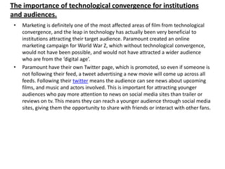 The importance of technological convergence for institutions
and audiences.
•

•

Marketing is definitely one of the most affected areas of film from technological
convergence, and the leap in technology has actually been very beneficial to
institutions attracting their target audience. Paramount created an online
marketing campaign for World War Z, which without technological convergence,
would not have been possible, and would not have attracted a wider audience
who are from the ‘digital age’.
Paramount have their own Twitter page, which is promoted, so even if someone is
not following their feed, a tweet advertising a new movie will come up across all
feeds. Following their twitter means the audience can see news about upcoming
films, and music and actors involved. This is important for attracting younger
audiences who pay more attention to news on social media sites than trailer or
reviews on tv. This means they can reach a younger audience through social media
sites, giving them the opportunity to share with friends or interact with other fans.

 