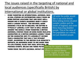 The issues raised in the targeting of national and
local audiences (specifically British) by
international or global institutions.
•

When targeting an international audience, such
as USA, studios or distributors could focus on
using certain locations that are most wellknown and if events occurred here it could
have a larger impact. For instance, when
showing a film set in England, the setting is
typically London, a city that is well known
around the world. When targeting a British
audience, Studios focus on using more realistic
characters as a British audience largely focus
on the character and it’s likeability rather
than a character that has a ‘far-fetched’
story. According to the British Film Industry’s
reports, UK audiences want to see more true
to life stories, films that deal with real or
possible events. Below are three pictures
taken from the BFI’s Cultural Impact study.

 