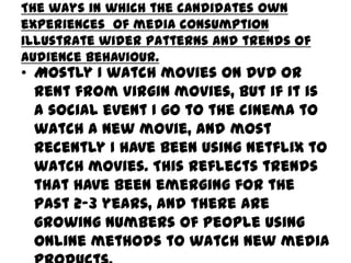 The ways in which the candidates own
experiences of media consumption
illustrate wider patterns and trends of
audience behaviour.

• Mostly I watch movies on DVD or
rent from Virgin movies, but if it is
a social event I go to the cinema to
watch a new movie, and most
recently I have been using Netflix to
watch movies. This reflects trends
that have been emerging for the
past 2-3 years, and there are
growing numbers of people using
online methods to watch new media

 