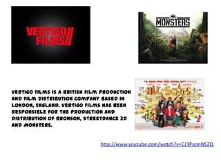 Vertigo Films is a British film production
and film distribution company based in
London, England. Vertigo Films has been
responsible for the production and
distribution of Bronson, StreetDance 3D
and Monsters.

http://www.youtube.com/watch?v=CJ3PscmNS2Q

 