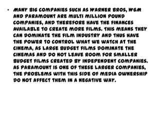 • Many big companies such as Warner Bros, WGM
and Paramount are multi million pound
companies, and therefore have the finances
available to create more films. This means they
can dominate the film industry and thus have
the power to control what we watch at the
cinema, as large budget films dominate the
cinemas and do not leave room for smaller
budget films created by independent companies.
As Paramount is one of these larger companies,
the problems with this side of media ownership
do not affect them in a negative way.

 