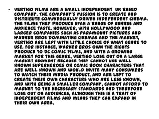 • Vertigo Films are a small independent UK based
company. The company’s mission is to create and
distribute commercially driven independent cinema.
The Films they produce span a range of genres and
audience taste. However, with Hollywood and
larger companies such as Paramount Pictures and
Warner Bros dominating cinemas and the market,
Vertigo are left with little choice of what genre to
use. For instance, Warner Bros own the rights
produce to DC comic films, and with a growing
market for this genre, Vertigo lose out on a large
market segment because they cannot use well
known superheroes or comic book characters that
are well known and would invite many consumers
to watch their media product, and are left to
create their own characters who are less known,
and with being a smaller company, cannot afford to
market to the necessary standards and therefore
lose out on audiences, although this is a trait of
independent films and means they can expand in
their own area,

 