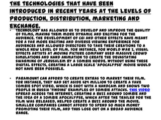 The technologies that have been
introduced in recent years at the levels of
production, distribution, marketing and
exchange.
•

Technology has allowed us to develop and improve the quality
of films, making them more dynamic and exciting for the
audience. The development of CGI and other effects have meant
for a far more exciting and diverse viewing experience for
audiences and allowed directors to take their creations to a
whole new level of film. For instance, for World War Z, visual
effects artists at Moving Picture Company used massive crowd
simulations and hand animation to create the devastating
swarming of Jerusalem by a zombie horde. Without using these
digital effects, creating a large scale ‘apocalypse’ movie would
not have been possible.

•

Paramount can afford to create extras to market their film.
For instance, they had set aside $24 million to create a fake
zombie spot video, which is shot with a handcam and shows two
people in Russia ‘finding’ examples of zombie attacks. This video
spread across the internet, creating a buzz around zombie and
the idea of a zombie apocalypse, which after the trailer for the
film was released, helped create a buzz around the movie.
Smaller companies cannot afford to spend so much money
promoting their film, and thus lose out on a broad audience
range.

 