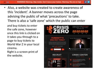 • Also, a website was created to create awareness of
this ‘incident’. A banner moves across the page
advising the public of what ‘precautions’ to take.
There is also a ‘safe zone’ which the public can enter
and buy tickets to enter
the safe zone, however
once this link is clicked on
it takes you through to a
page to buy tickets to
World War Z in your local
cinema.
Right is a screen print of
the website.

 