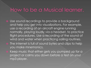  Use sound recordings to provide a background
  and help you get into visualizations. For example,
  use a recording of an aircraft engine running
  normally, playing loudly via a headset, to practice
  flight procedures. Use a recording of the sound of
  wind and water when practicing sailing routines.
 The internet is full of sound bytes and clips to help
  you make mnemonics.
 Keep music that either gets you pumped up for a
  project or calms you down before a test on your
  mp3 player.
 