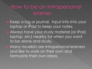  Keep a log or journal. Input info into your
  laptop or iPad to keep your notes.
 Always have your study material (or iPad,
  laptop, etc) nearby for when you want
  to be alone and study.
 Many novelists are intrapersonal learners
  and like to work on their own and
  formulate their own ideas.
 